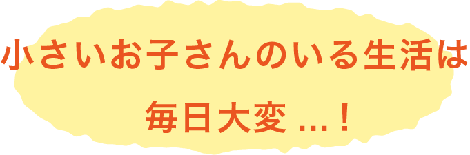 小さいお子さんのいる生活は 毎日大変...!